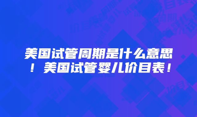 美国试管周期是什么意思！美国试管婴儿价目表！