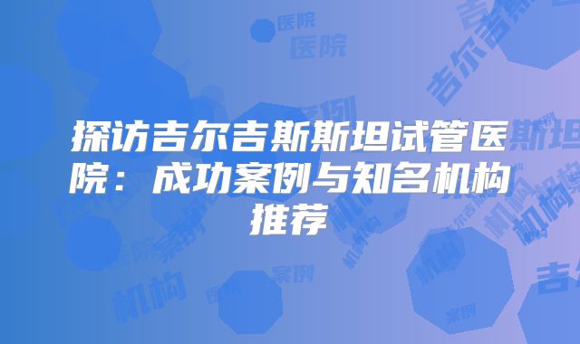 探访吉尔吉斯斯坦试管医院：成功案例与知名机构推荐