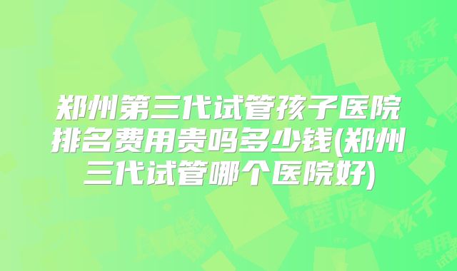 郑州第三代试管孩子医院排名费用贵吗多少钱(郑州三代试管哪个医院好)