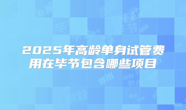 2025年高龄单身试管费用在毕节包含哪些项目