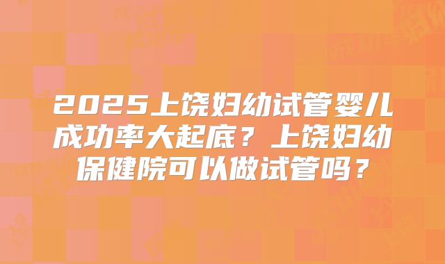 2025上饶妇幼试管婴儿成功率大起底？上饶妇幼保健院可以做试管吗？