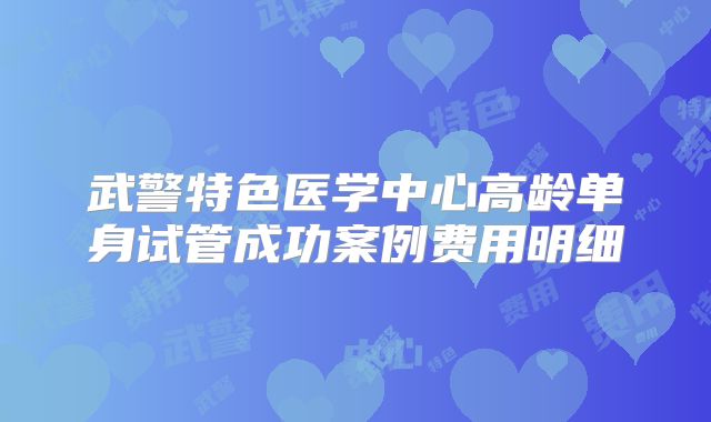 武警特色医学中心高龄单身试管成功案例费用明细