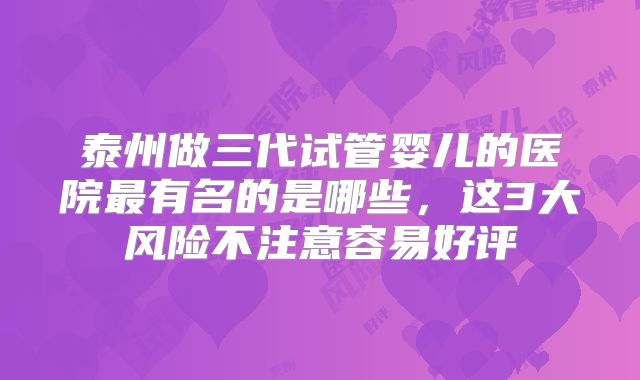 泰州做三代试管婴儿的医院最有名的是哪些,这3大风险不注意容易好评