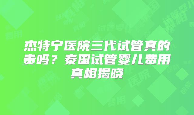 杰特宁医院三代试管真的贵吗？泰国试管婴儿费用真相揭晓