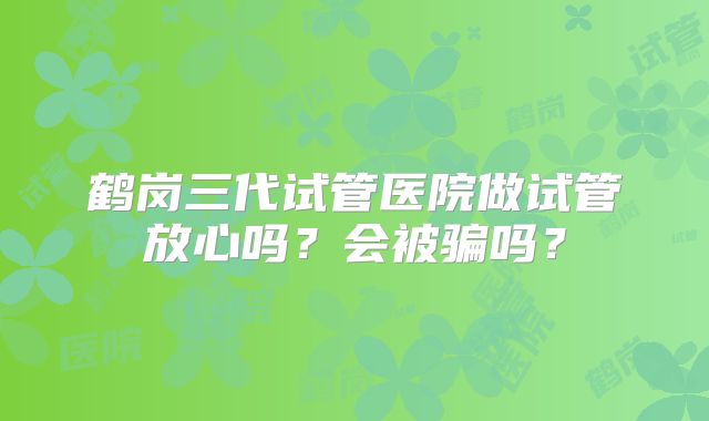 鹤岗三代试管医院做试管放心吗？会被骗吗？