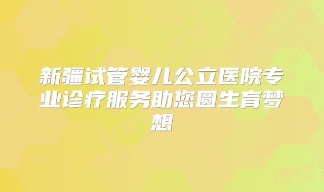 新疆试管婴儿公立医院专业诊疗服务助您圆生育梦想