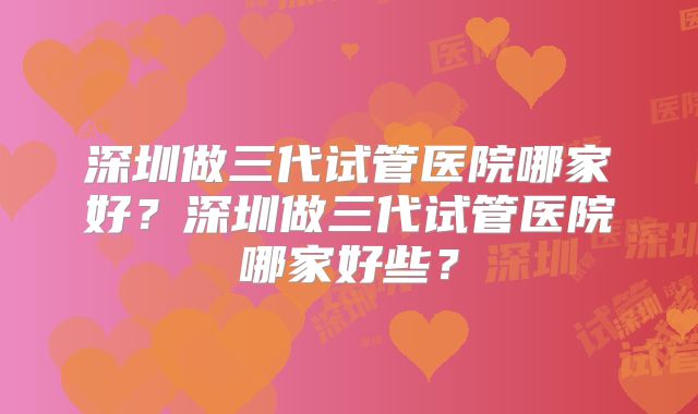深圳做三代试管医院哪家好？深圳做三代试管医院哪家好些？