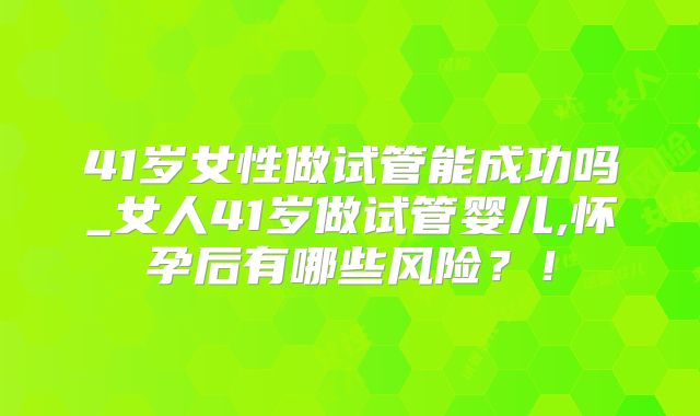 41岁女性做试管能成功吗_女人41岁做试管婴儿,怀孕后有哪些风险？！