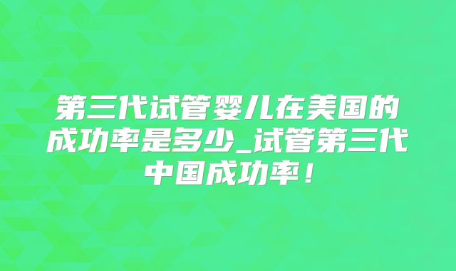第三代试管婴儿在美国的成功率是多少_试管第三代中国成功率！