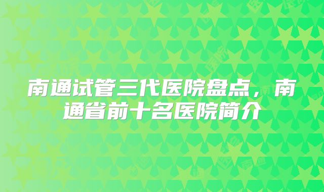 南通试管三代医院盘点，南通省前十名医院简介