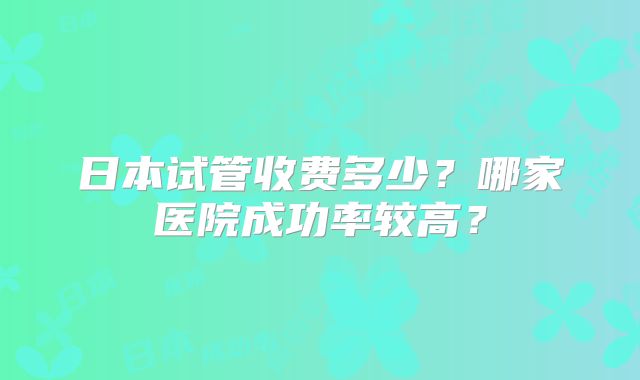 日本试管收费多少？哪家医院成功率较高？