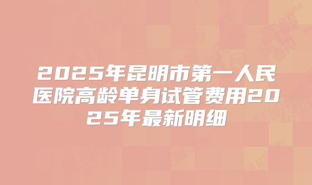 2025年昆明市第一人民医院高龄单身试管费用2025年最新明细