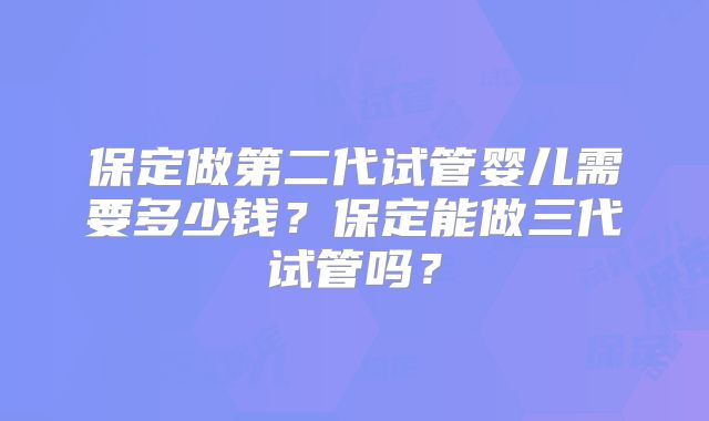 保定做第二代试管婴儿需要多少钱？保定能做三代试管吗？