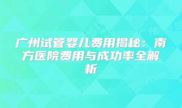 广州试管婴儿费用揭秘：南方医院费用与成功率全解析