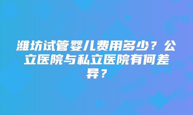 潍坊试管婴儿费用多少？公立医院与私立医院有何差异？