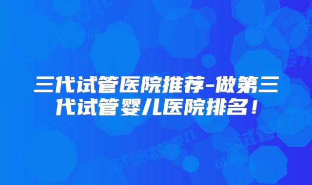 三代试管医院推荐-做第三代试管婴儿医院排名！