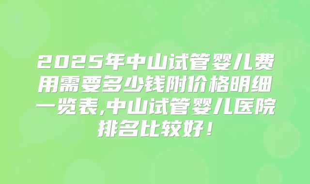 2025年中山试管婴儿费用需要多少钱附价格明细一览表,中山试管婴儿医院排名比较好！