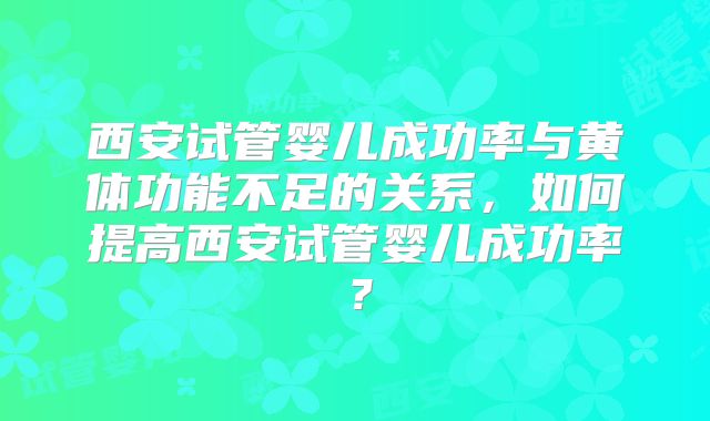 西安试管婴儿成功率与黄体功能不足的关系，如何提高西安试管婴儿成功率？