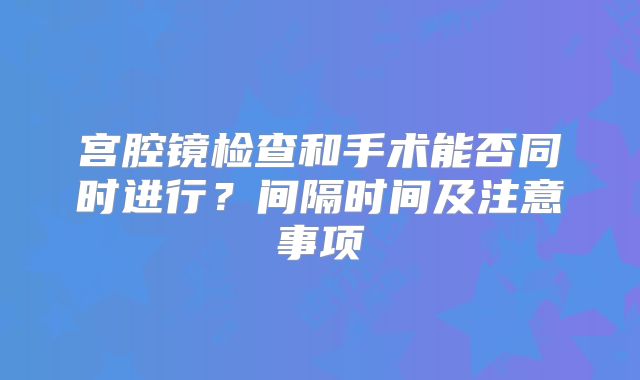 宫腔镜检查和手术能否同时进行?间隔时间及注意事项