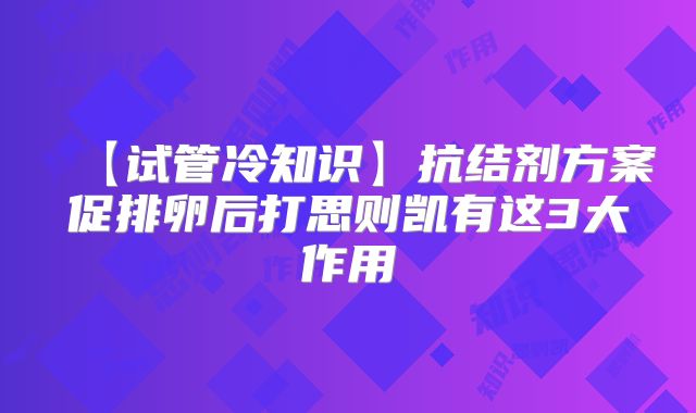 【试管冷知识】抗结剂方案促排卵后打思则凯有这3大作用