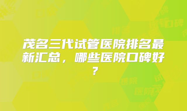 茂名三代试管医院排名最新汇总,哪些医院口碑好?