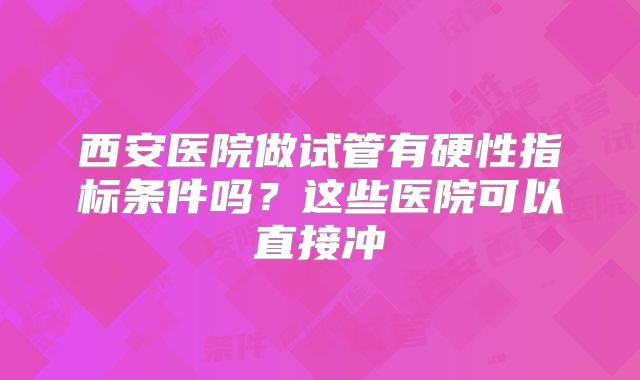 西安医院做试管有硬性指标条件吗?这些医院可以直接冲