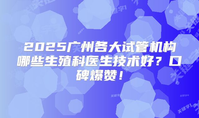 2025广州各大试管机构哪些生殖科医生技术好?口碑爆赞!