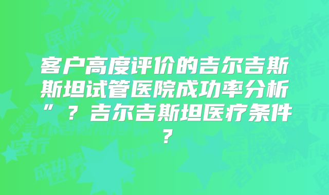 客户高度评价的吉尔吉斯斯坦试管医院成功率分析”？吉尔吉斯坦医疗条件？