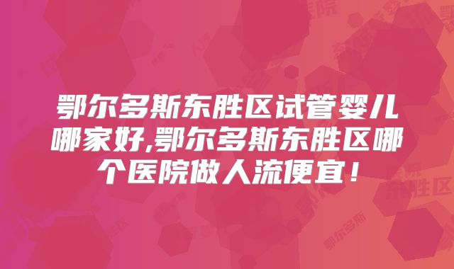 鄂尔多斯东胜区试管婴儿哪家好,鄂尔多斯东胜区哪个医院做人流便宜！