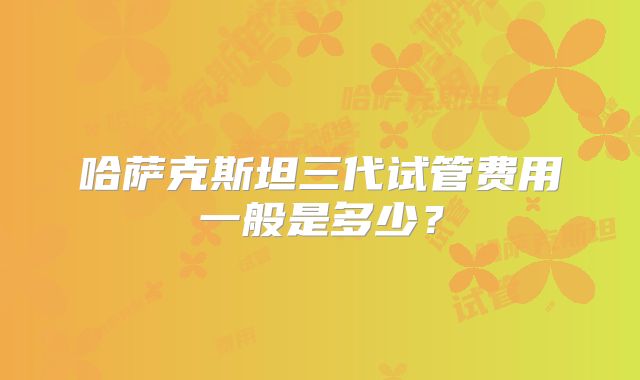 哈萨克斯坦三代试管费用一般是多少？
