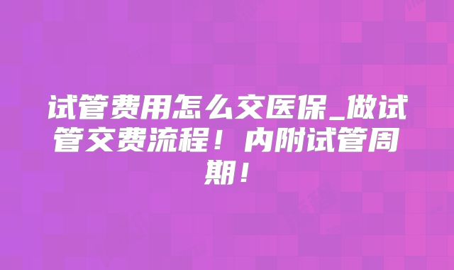 试管费用怎么交医保_做试管交费流程!内附试管周期!