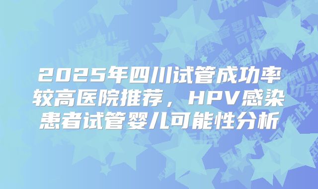 2025年四川试管成功率较高医院推荐，HPV感染患者试管婴儿可能性分析