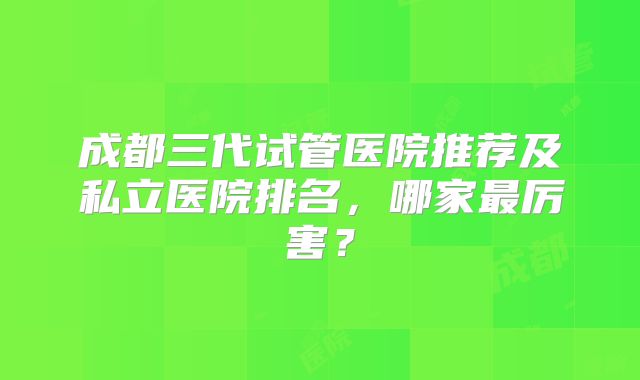 成都三代试管医院推荐及私立医院排名，哪家最厉害？