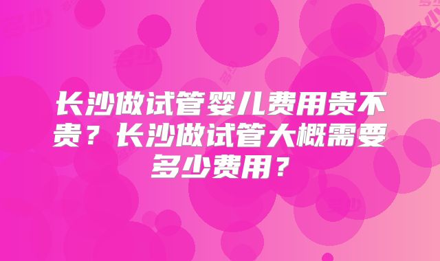 长沙做试管婴儿费用贵不贵？长沙做试管大概需要多少费用？