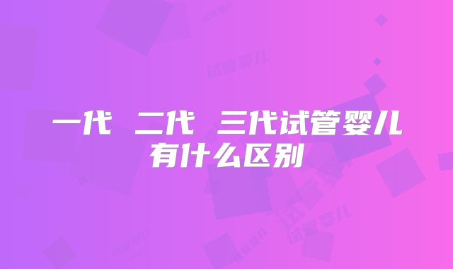一代 二代 三代试管婴儿有什么区别