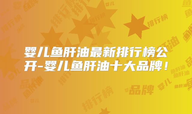 婴儿鱼肝油最新排行榜公开-婴儿鱼肝油十大品牌！