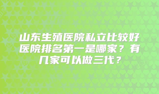 山东生殖医院私立比较好医院排名第一是哪家？有几家可以做三代？