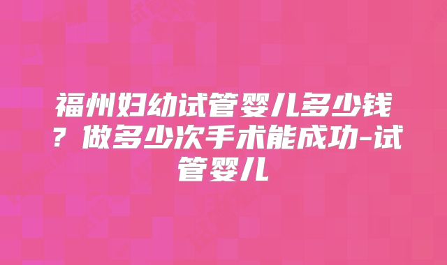 福州妇幼试管婴儿多少钱？做多少次手术能成功-试管婴儿