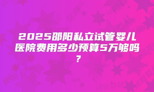 2025邵阳私立试管婴儿医院费用多少预算5万够吗？