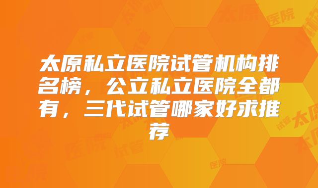 太原私立医院试管机构排名榜，公立私立医院全都有，三代试管哪家好求推荐