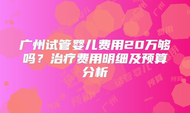 广州试管婴儿费用20万够吗？治疗费用明细及预算分析