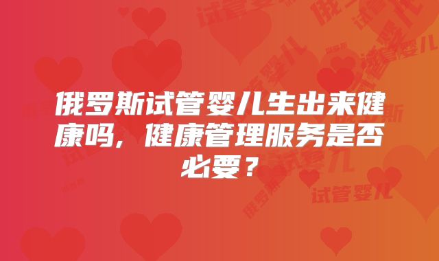 俄罗斯试管婴儿生出来健康吗, 健康管理服务是否必要？