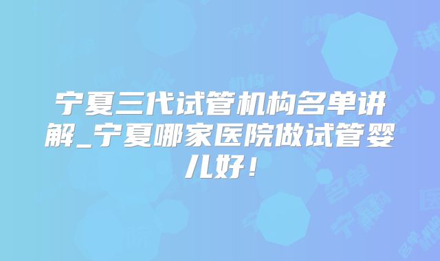 宁夏三代试管机构名单讲解_宁夏哪家医院做试管婴儿好！