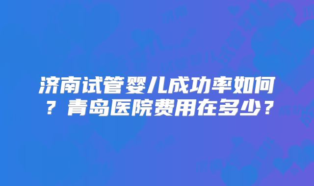 济南试管婴儿成功率如何？青岛医院费用在多少？