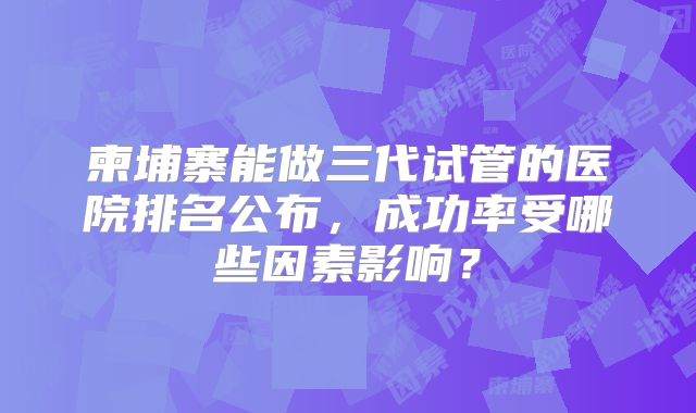 柬埔寨能做三代试管的医院排名公布，成功率受哪些因素影响？