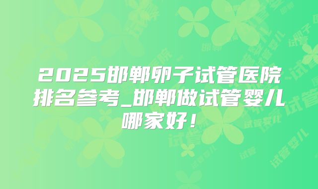 2025邯郸卵子试管医院排名参考_邯郸做试管婴儿哪家好！