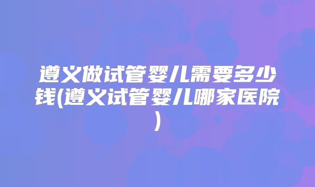 遵义做试管婴儿需要多少钱(遵义试管婴儿哪家医院)