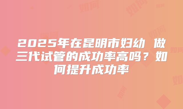2025年在昆明市妇幼 做三代试管的成功率高吗？如何提升成功率