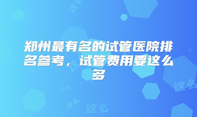 郑州最有名的试管医院排名参考,试管费用要这么多