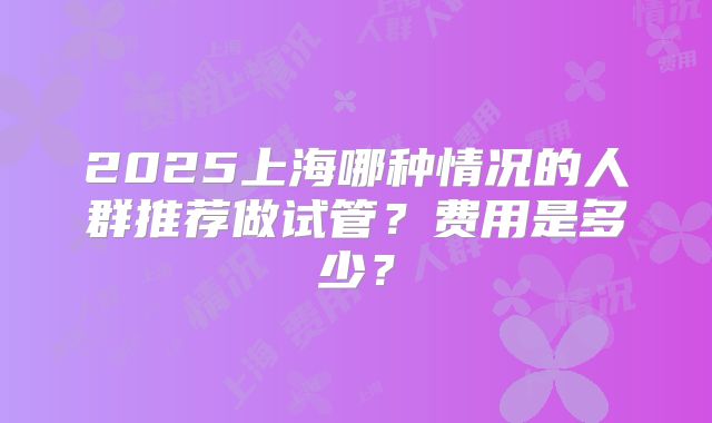 2025上海哪种情况的人群推荐做试管?费用是多少?